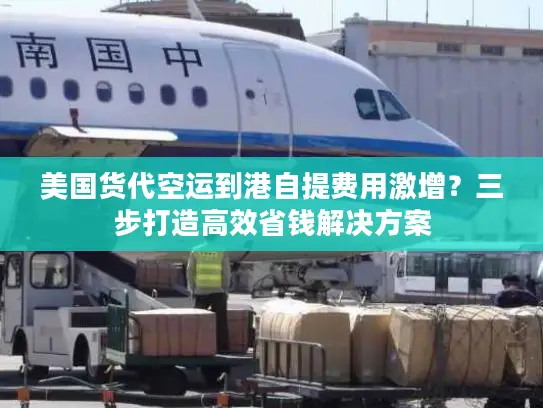 美国货代空运到港自提费用激增？三步打造高效省钱解决方案
