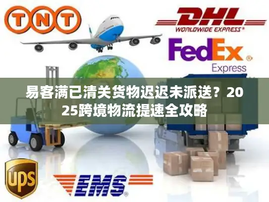 易客满已清关货物迟迟未派送？2025跨境物流提速全攻略