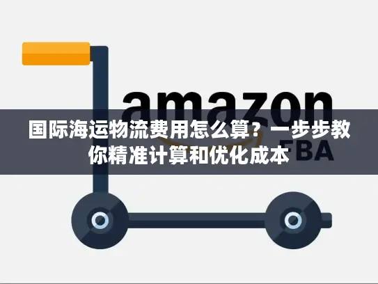 国际海运物流费用怎么算？一步步教你精准计算和优化成本