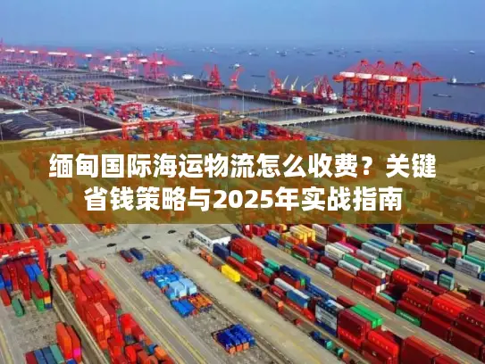 缅甸国际海运物流怎么收费？关键省钱策略与2025年实战指南