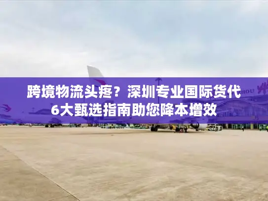 跨境物流头疼？深圳专业国际货代6大甄选指南助您降本增效