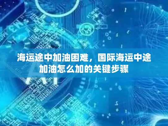 海运途中加油困难，国际海运中途加油怎么加的关键步骤