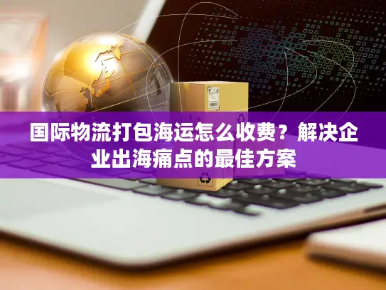 国际物流打包海运怎么收费？解决企业出海痛点的最佳方案