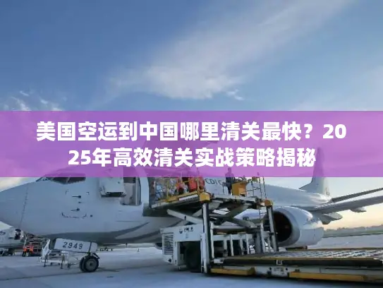 美国空运到中国哪里清关最快？2025年高效清关实战策略揭秘