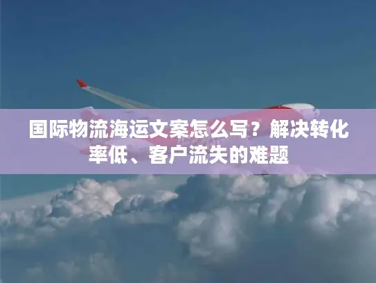 国际物流海运文案怎么写？解决转化率低、客户流失的难题