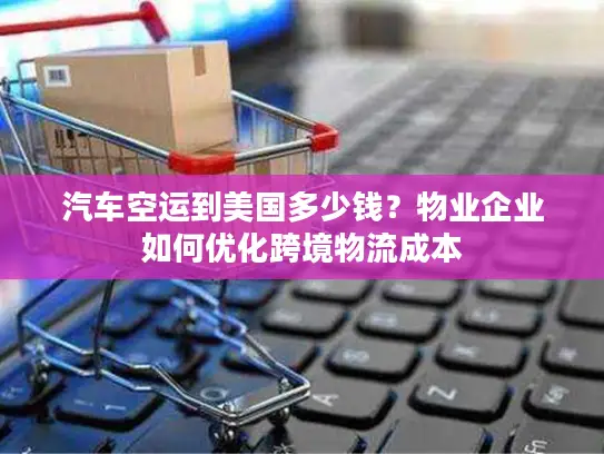 汽车空运到美国多少钱？物业企业如何优化跨境物流成本