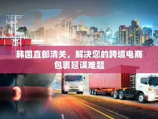 韩国直邮清关，解决您的跨境电商包裹延误难题