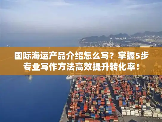 国际海运产品介绍怎么写？掌握5步专业写作方法高效提升转化率！