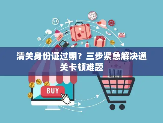 清关身份证过期？三步紧急解决通关卡顿难题