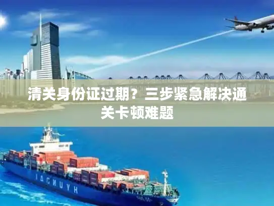 清关身份证过期？三步紧急解决通关卡顿难题
