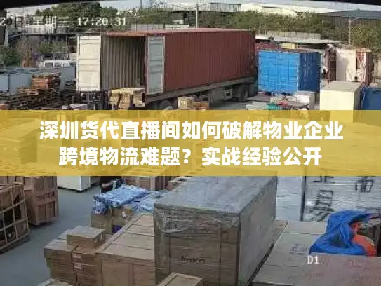 深圳货代直播间如何破解物业企业跨境物流难题？实战经验公开