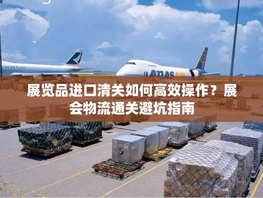 展览品进口清关如何高效操作？展会物流通关避坑指南