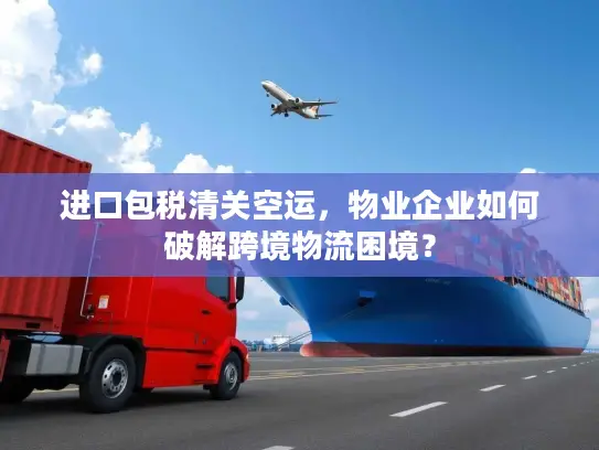 进口包税清关空运，物业企业如何破解跨境物流困境？