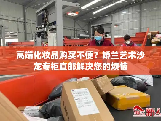 高端化妆品购买不便？娇兰艺术沙龙专柜直邮解决您的烦恼