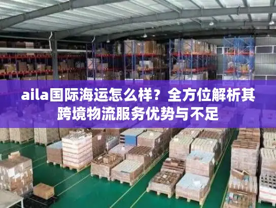 aila国际海运怎么样？全方位解析其跨境物流服务优势与不足