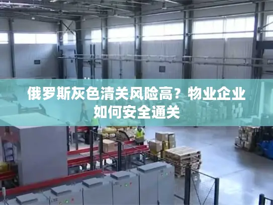 俄罗斯灰色清关风险高？物业企业如何安全通关