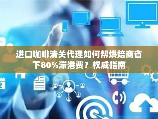 进口咖啡清关代理如何帮烘焙商省下80%滞港费？权威指南