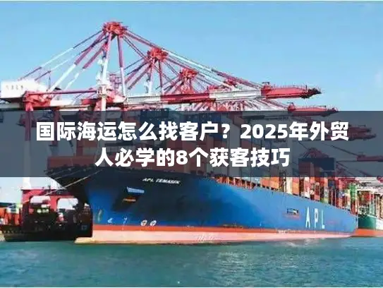国际海运怎么找客户？2025年外贸人必学的8个获客技巧