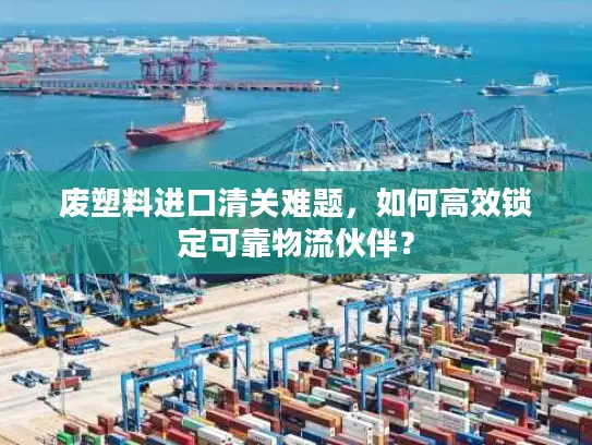 废塑料进口清关难题，如何高效锁定可靠物流伙伴？