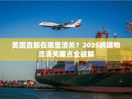 美国直邮在哪里清关？2025跨境物流清关痛点全破解