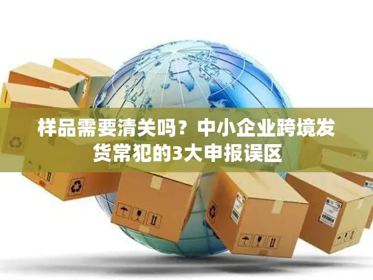 样品需要清关吗？中小企业跨境发货常犯的3大申报误区