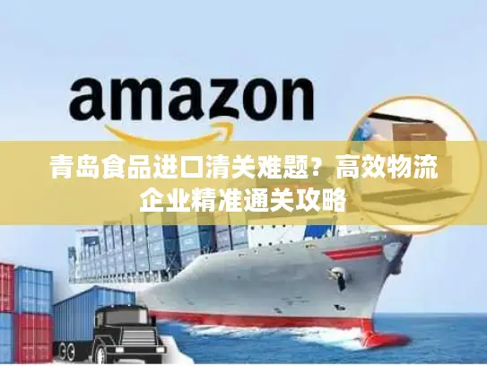 青岛食品进口清关难题？高效物流企业精准通关攻略
