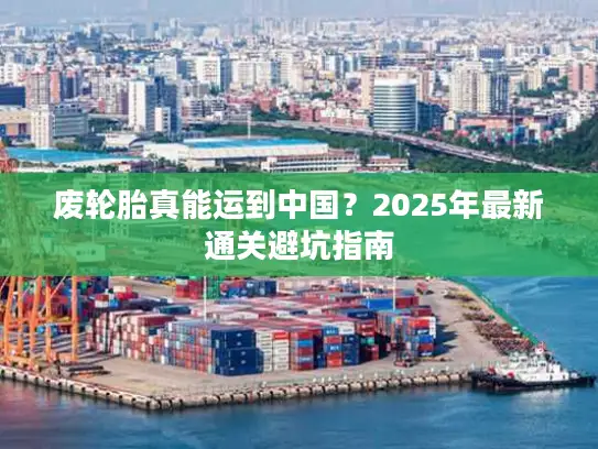 废轮胎真能运到中国？2025年最新通关避坑指南