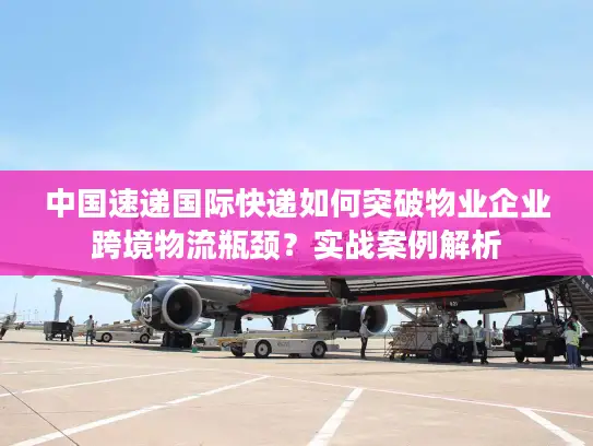 中国速递国际快递如何突破物业企业跨境物流瓶颈？实战案例解析