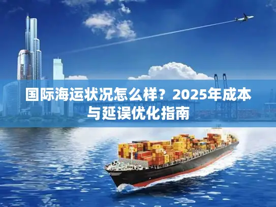 国际海运状况怎么样？2025年成本与延误优化指南