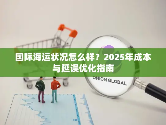 国际海运状况怎么样？2025年成本与延误优化指南