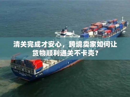 清关完成才安心，跨境卖家如何让货物顺利通关不卡壳？