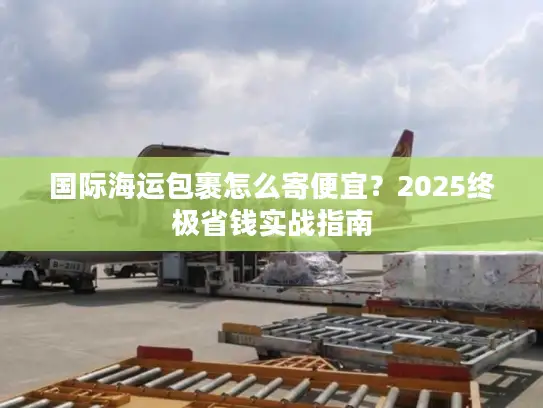 国际海运包裹怎么寄便宜？2025终极省钱实战指南