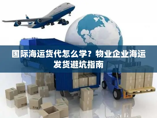 国际海运货代怎么学？物业企业海运发货避坑指南