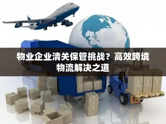 物业企业清关保管挑战？高效跨境物流解决之道