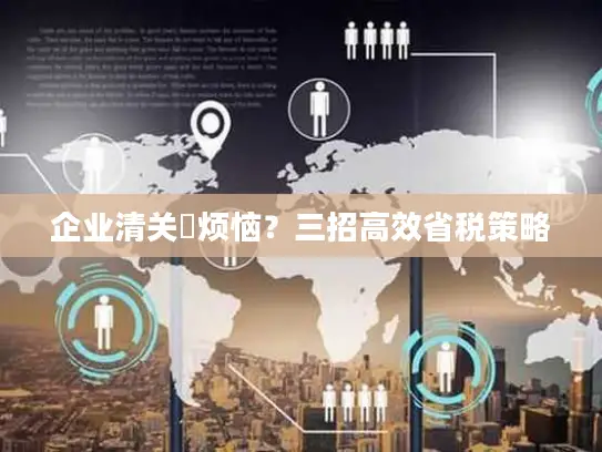 企业清关稅烦恼？三招高效省税策略
