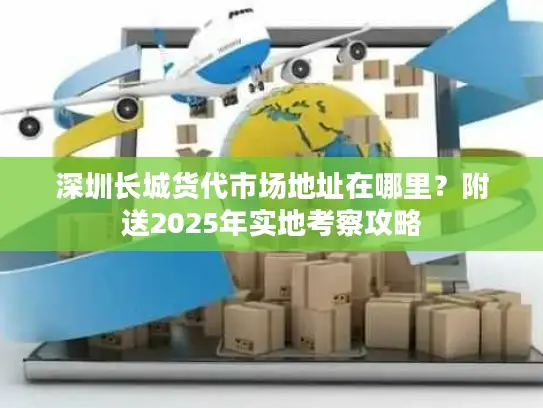 深圳长城货代市场地址在哪里？附送2025年实地考察攻略