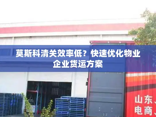 莫斯科清关效率低？快速优化物业企业货运方案