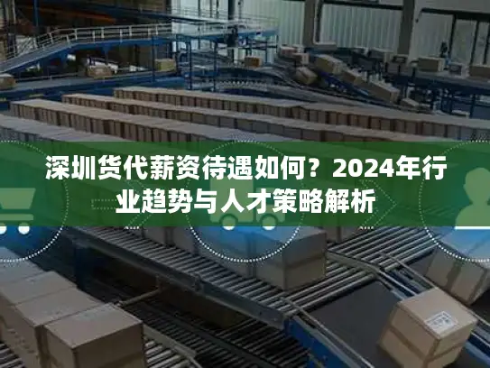 深圳货代薪资待遇如何？2024年行业趋势与人才策略解析