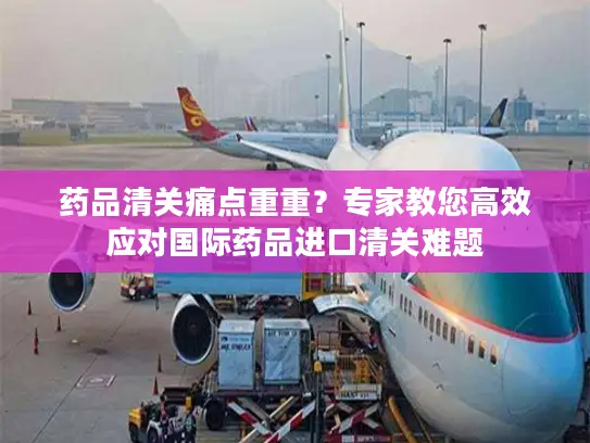 药品清关痛点重重？专家教您高效应对国际药品进口清关难题