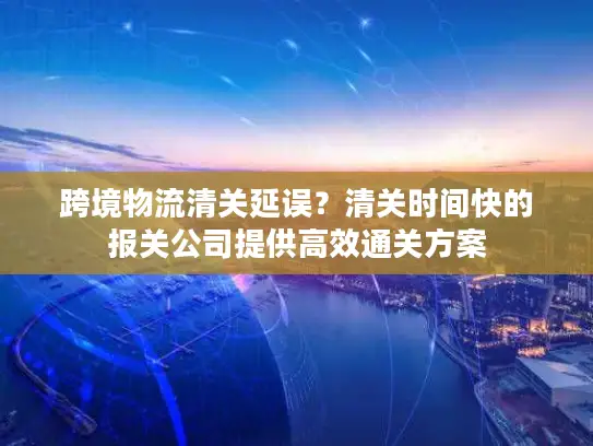 跨境物流清关延误？清关时间快的报关公司提供高效通关方案