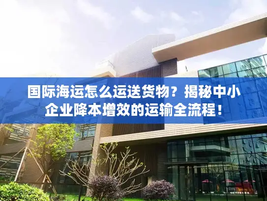 国际海运怎么运送货物？揭秘中小企业降本增效的运输全流程！