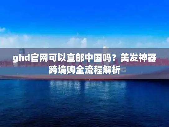 ghd官网可以直邮中国吗？美发神器跨境购全流程解析