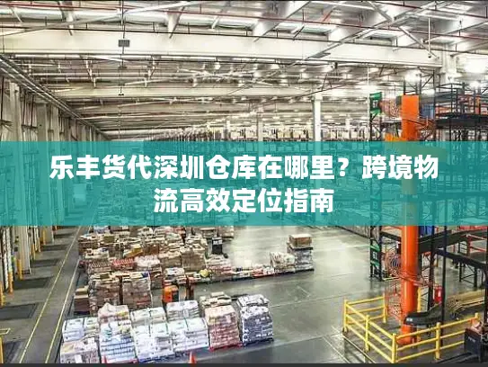 乐丰货代深圳仓库在哪里？跨境物流高效定位指南