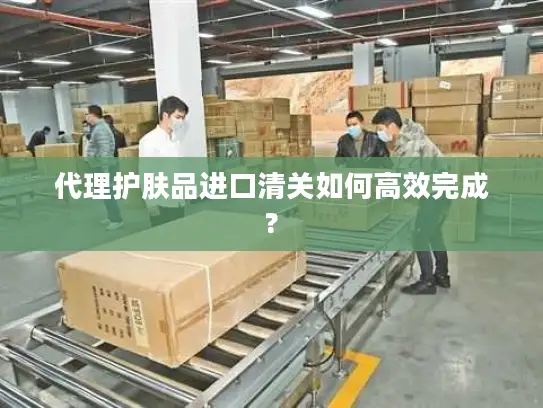 代理护肤品进口清关如何高效完成?