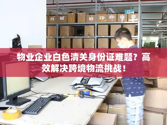 物业企业白色清关身份证难题？高效解决跨境物流挑战！