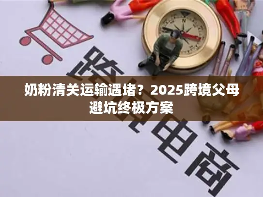 奶粉清关运输遇堵？2025跨境父母避坑终极方案