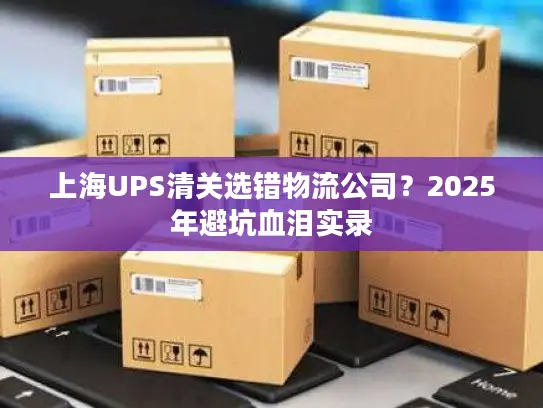 上海UPS清关选错物流公司？2025年避坑血泪实录