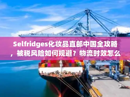 Selfridges化妆品直邮中国全攻略，被税风险如何规避？物流时效怎么保障？
