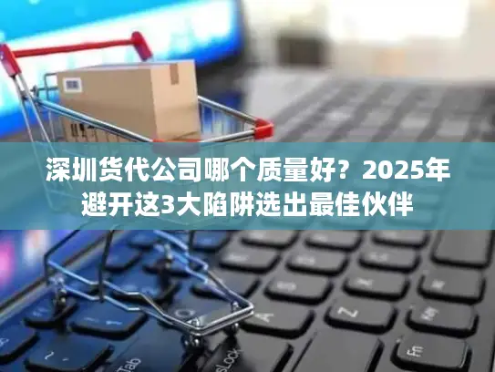深圳货代公司哪个质量好？2025年避开这3大陷阱选出最佳伙伴