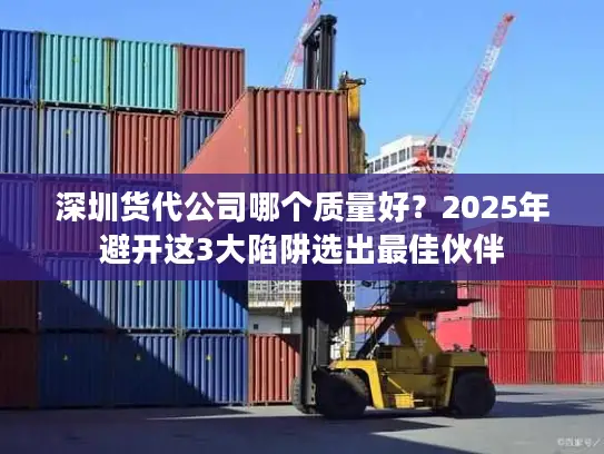 深圳货代公司哪个质量好？2025年避开这3大陷阱选出最佳伙伴